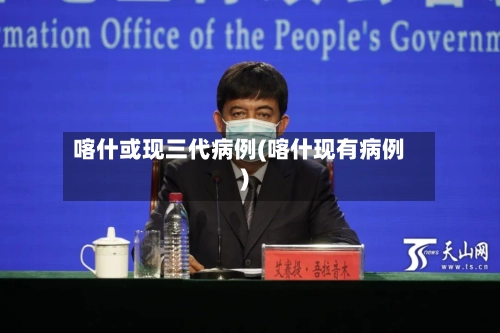 喀什或现三代病例(喀什现有病例)-第1张图片