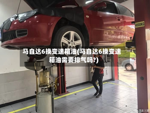 马自达6换变速箱油(马自达6换变速箱油需要排气吗?)-第2张图片