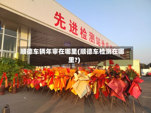 顺德车辆年审在哪里(顺德车检测在哪里?)-第1张图片