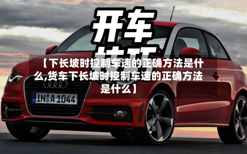 【下长坡时控制车速的正确方法是什么,货车下长坡时控制车速的正确方法是什么】-第3张图片
