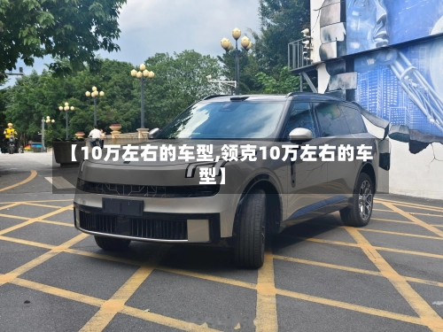【10万左右的车型,领克10万左右的车型】-第1张图片