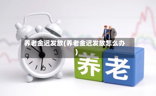 养老金迟发放(养老金迟发放怎么办)-第1张图片