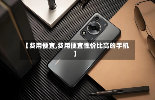 【费用便宜,费用便宜性价比高的手机】-第1张图片
