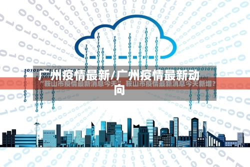 广州疫情最新/广州疫情最新动向-第1张图片