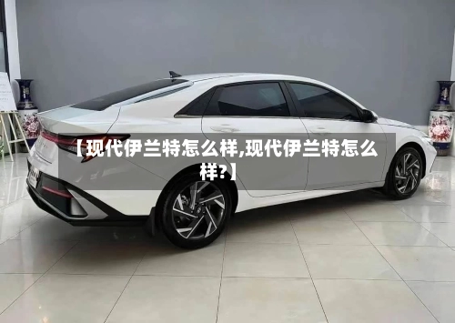 【现代伊兰特怎么样,现代伊兰特怎么样?】-第1张图片