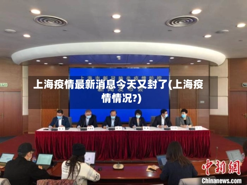 上海疫情最新消息今天又封了(上海疫情情况?)-第1张图片