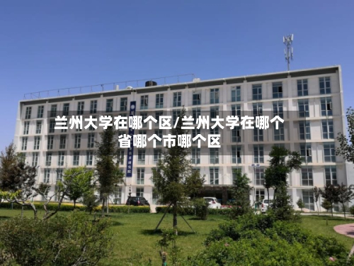 兰州大学在哪个区/兰州大学在哪个省哪个市哪个区-第1张图片