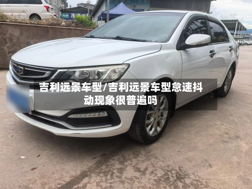 吉利远景车型/吉利远景车型怠速抖动现象很普遍吗-第1张图片