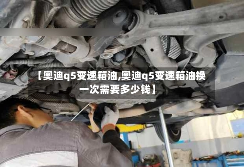 【奥迪q5变速箱油,奥迪q5变速箱油换一次需要多少钱】-第1张图片