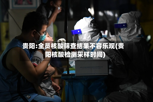 贵阳:全员核酸筛查结果不容乐观(贵阳核酸检测采样时间)-第1张图片
