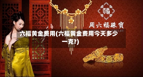 六福黄金费用(六福黄金费用今天多少一克?)-第1张图片
