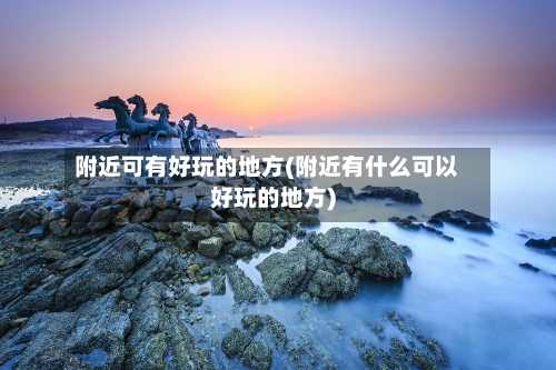 附近可有好玩的地方(附近有什么可以好玩的地方)
