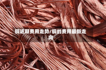 铜近期费用走势/铜的费用最新走向