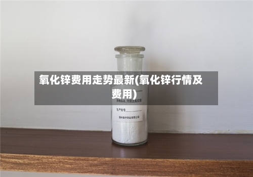 氧化锌费用走势最新(氧化锌行情及费用)-第2张图片