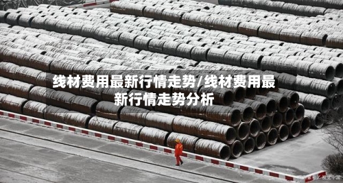 线材费用最新行情走势/线材费用最新行情走势分析-第1张图片