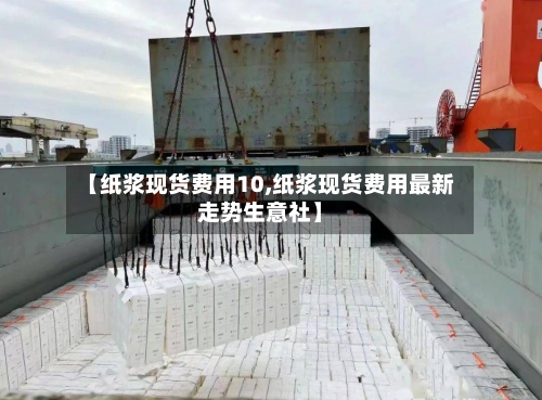 【纸浆现货费用10,纸浆现货费用最新走势生意社】-第1张图片