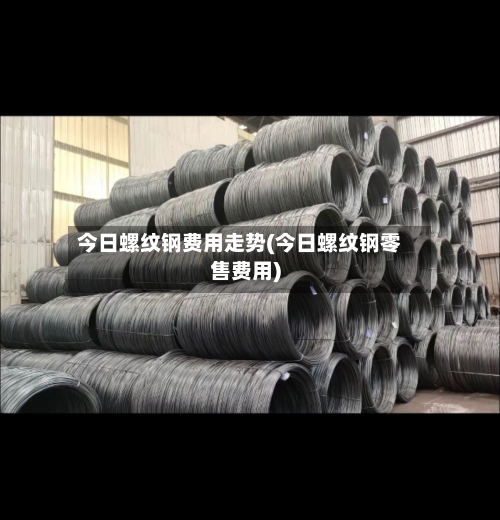 今日螺纹钢费用走势(今日螺纹钢零售费用)-第2张图片