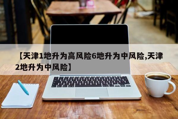 【天津1地升为高风险6地升为中风险,天津2地升为中风险】