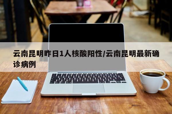 云南昆明昨日1人核酸阳性/云南昆明最新确诊病例