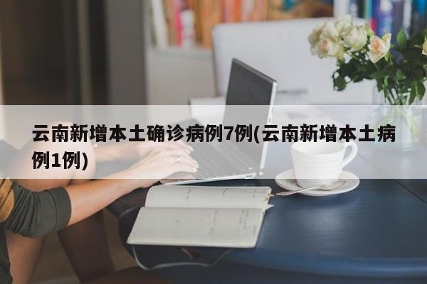 云南新增本土确诊病例7例(云南新增本土病例1例)